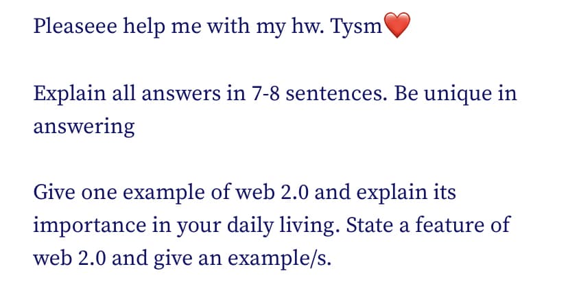 Pleaseee help me with my hw. Tysm'
Explain all answers in 7-8 sentences. Be unique in
answering
Give one example of web 2.0 and explain its
importance in your daily living. State a feature of
web 2.0 and give an example/s.
