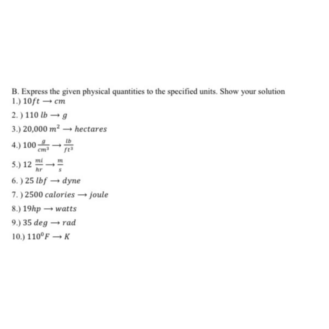 B. Express the given physical quantities to the specified units. Show your solution
1.) 10ft → cm
2.) 110 lb → g
3.) 20,000 m? – hectares
4.) 100-
cm3
mi
5.) 12
hr
m
6. ) 25 lbf → dyne
7.) 2500 calories → joule
8.) 19hp → watts
9.) 35 deg → rad
10.) 110°F → K
