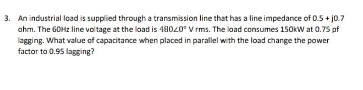 3. An industrial load is supplied through a transmission line that has a line impedance of 0.5 + 10.7
ohm. The 60Hz line voltage at the load is 48020° V rms. The load consumes 150kW at 0.75 pf
lagging. What value of capacitance when placed in parallel with the load change the power
factor to 0.95 lagging?