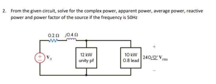 2. From the given circuit, solve for the complex power, apparent power, average power, reactive
power and power factor of the source if the frequency is 50Hz
0.2 0.40
10 kW
0.8 lead
240/0° V
12 kW
unity pf
rms