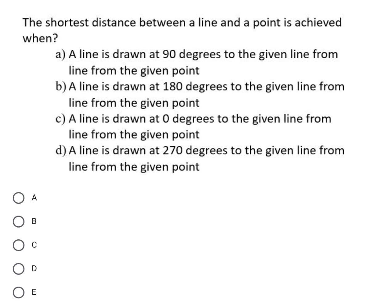 The shortest distance between a line and a point is achieved
when?
a) A line is drawn at 90 degrees to the given line from
line from the given point
b) A line is drawn at 180 degrees to the given line from
line from the given point
c) A line is drawn at 0 degrees to the given line from
line from the given point
d) A line is drawn at 270 degrees to the given line from
line from the given point
O A
O E
