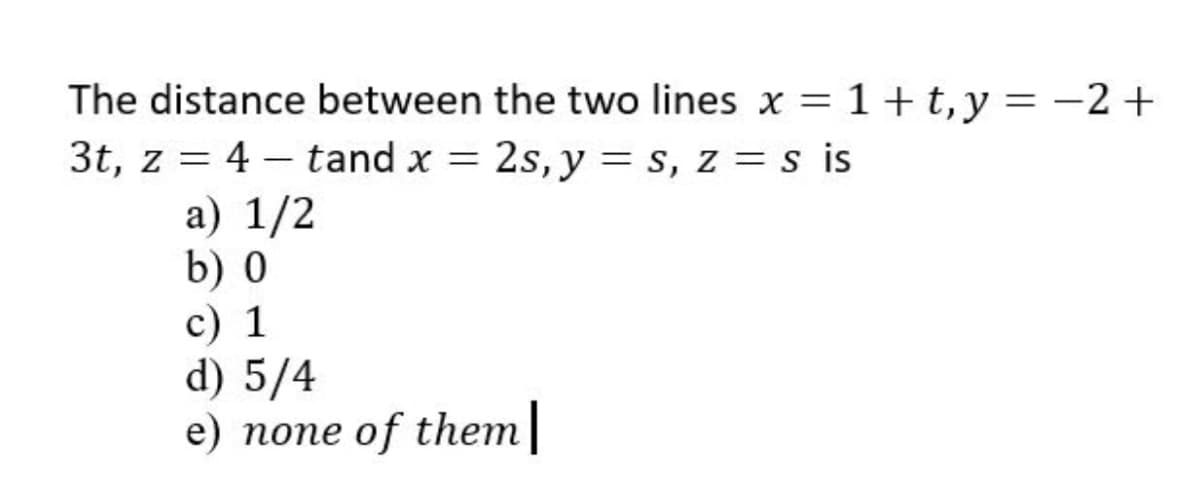 The distance between the two lines x = 1 + t,y = -2+
3t, z = 4 – tand x = 2s, y = s, z = s is
а) 1/2
b) 0
c) 1
d) 5/4
е) попе оf thет
%3|
