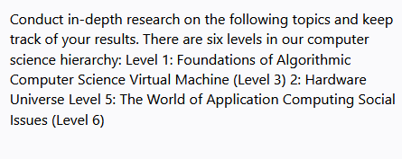 Conduct in-depth research on the following topics and keep
track of your results. There are six levels in our computer
science hierarchy: Level 1: Foundations of Algorithmic
Computer Science Virtual Machine (Level 3) 2: Hardware
Universe Level 5: The World of Application Computing Social
Issues (Level 6)
