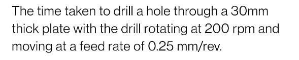 The time taken to drill a hole through a 30mm
thick plate with the drill rotating at 200 rpm and
moving at a feed rate of 0.25 mm/rev.
