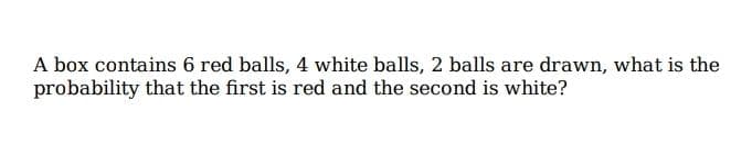 A box contains 6 red balls, 4 white balls, 2 balls are drawn, what is the
probability that the first is red and the second is white?
