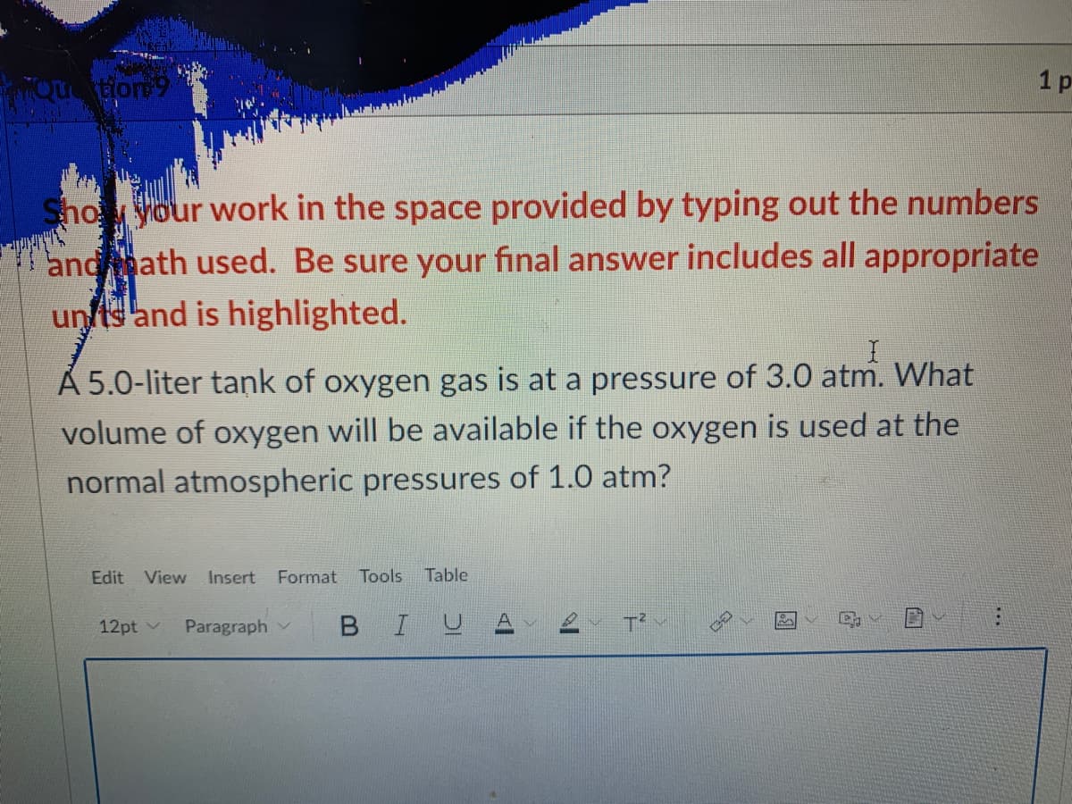 TQutior9
1 p
Shoyour work in the space provided by typing out the numbers
andath used. Be sure your final answer includes all appropriate
unfts and is highlighted.
A 5.0-liter tank of oxygen gas is at a pressure of 3.0 atm. What
volume of oxygen will be available if the oxygen is used at the
normal atmospheric pressures of 1.0 atm?
Edit View Insert
Format
Tools
Table
12pt v
Paragraph
В I U
