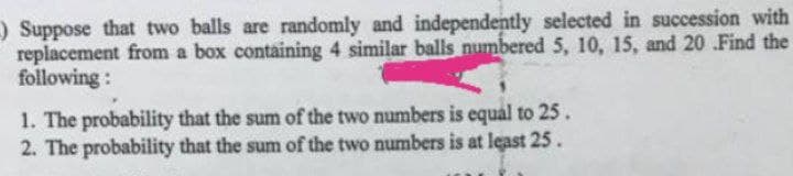 ) Suppose that two balls are randomly and independently selected in succession with
replacement from a box containing 4 similar balls numbered 5, 10, 15, and 20 .Find the
following:
1. The probability that the sum of the two numbers is equal to 25.
2. The probability that the sum of the two numbers is at least 25.