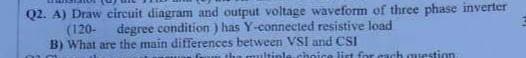 Q2. A) Draw circuit diagram and output voltage waveform of three phase inverter
(120-
degree condition) has Y-connected resistive load
B) What are the main differences between VSI and CSI
the multiple choice list for each question