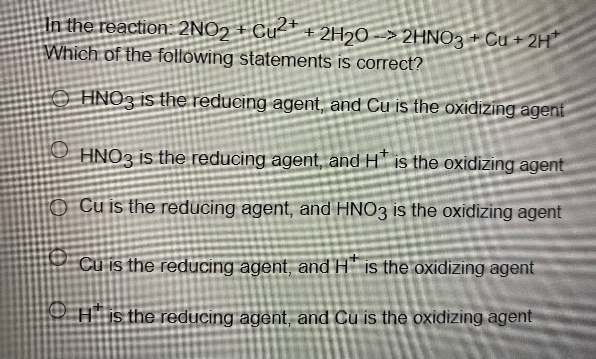 In the reaction: 2NO2 + Cu" + 2H20 --> 2HNO3 + Cu + 2H
Which of the following statements is correct?
O HNO3 is the reducing agent, and Cu is the oxidizing agent
HNO3 is the reducing agent, and H" is the oxidizing agent
O Cu is the reducing agent, and HNO3 is the oxidizing agent
Cu is the reducing agent, and H is the oxidizing agent
OHI the reducing agent, and Cu is the oxidizing agent
