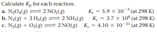 Calculate K, for each reaction.
a. N204(8) = 2 NO2(8)
b. N2(8) + 3 H2(8) = 2 NHa(8)
c. N2(8) + O2(g) 2 NO(g) K. = 4.10 x 10-31 (at 298 K)
K. = 5.9 x 10 (at 298 K)
K. = 3.7 x 10° (at 298 K)
%3D
