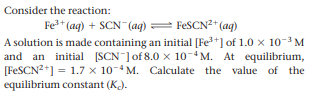 Consider the reaction:
Fe* (ag) + SCN (aq)
= FESCN?* (ag)
A solution is made containing an initial [Fe+] of 1.0 x 10-3 M
and an initial [SCN ]of 8.0 x 10-4 M. At equilibrium,
[FESCN2+] = 1.7 x 10-4 M. Calculate the value of the
equilibrium constant (K).
