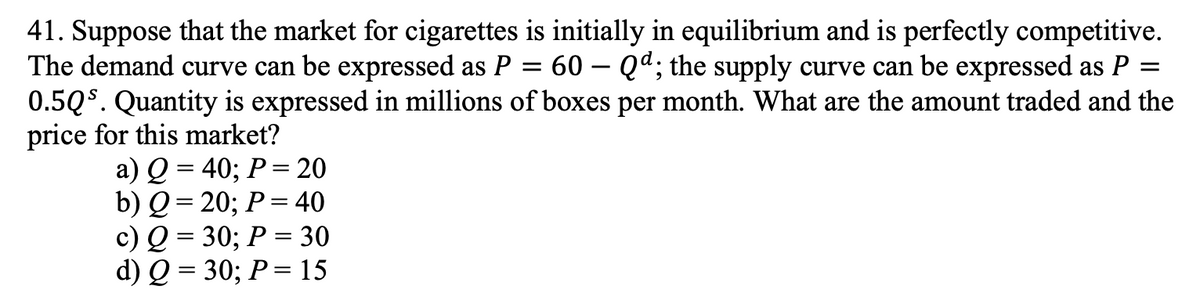 =
=
41. Suppose that the market for cigarettes is initially in equilibrium and is perfectly competitive.
The demand curve can be expressed as P 60Qd; the supply curve can be expressed as P
0.5Qs. Quantity is expressed in millions of boxes per month. What are the amount traded and the
price for this market?
a) Q = 40; P = 20
b) Q = 20; P = 40
c) Q = 30; P = 30
d) Q = 30; P = 15