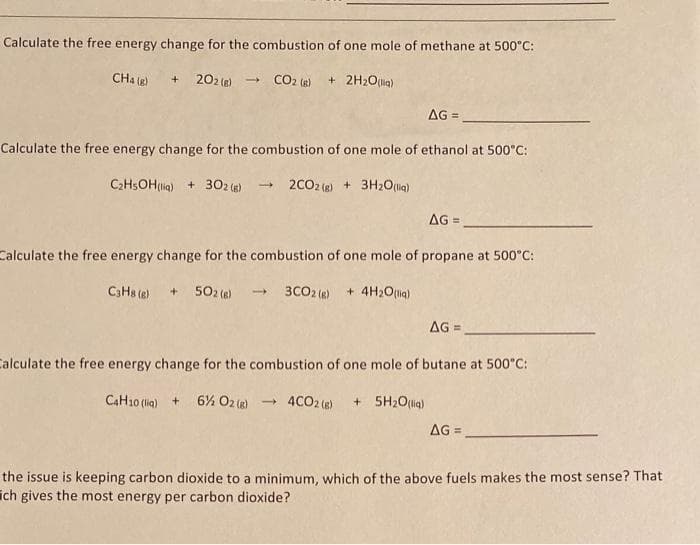 Calculate the free energy change for the combustion of one mole of methane at 500°C:
+202(g) → CO2 (g) + 2H₂O(l)
CH4 (g)
AG=
Calculate the free energy change for the combustion of one mole of ethanol at 500°C:
C₂H5OH (liq) + 302 (g) → 2CO2 (g) + 3H₂O(liq)
AG =
Calculate the free energy change for the combustion of one mole of propane at 500°C:
C3H8 (8) +502 (6)→ 3CO2 (g) + 4H₂O(liq)
AG=_
Calculate the free energy change for the combustion of one mole of butane at 500°C:
C4H10 (liq) + 6% O2(g) → 4CO2 (g) + 5H₂O(liq)
AG=
the issue is keeping carbon dioxide to a minimum, which of the above fuels makes the most sense? That
ich gives the most energy per carbon dioxide?