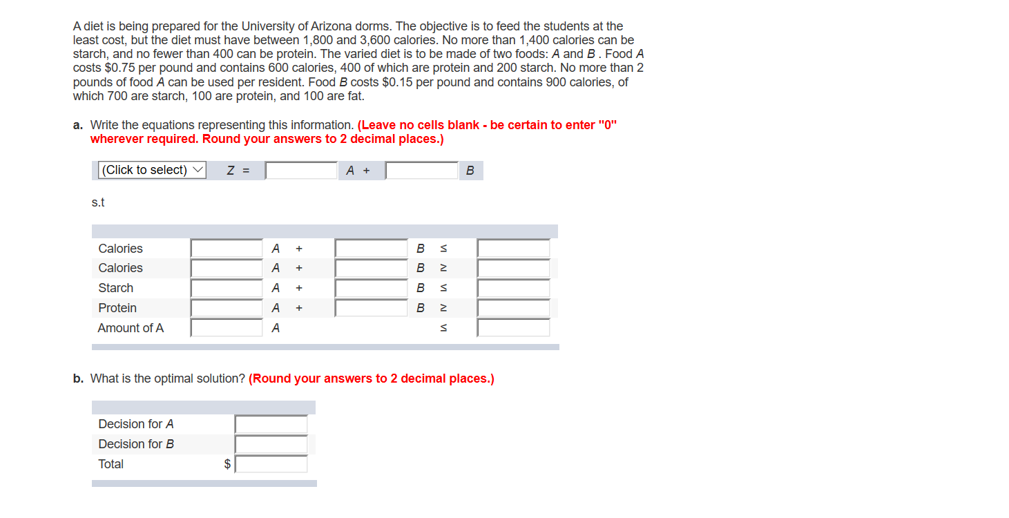 A diet is being prepared for the University of Arizona dorms. The objective is to feed the students at the
least cost, but the diet must have between 1,800 and 3,600 calories. No more than 1,400 calories can be
starch, and no fewer than 400 can be protein. The varied diet is to be made of two foods: A and B. Food A
costs $0.75 per pound and contains 600 calories, 400 of which are protein and 200 starch. No more than 2
pounds of food A can be used per resident. Food B costs $0.15 per pound and contains 900 calories, of
which 700 are starch, 100 are protein, and 100 are fat.
a. Write the equations representing this information. (Leave no cells blank - be certain to enter "0"
wherever required. Round your answers to 2 decimal places.)
(Click to select)
Z =
A +
В
S.t
Calories
А +
В
Calories
A
В
+
Starch
В
Protein
A
В
+
Amount of A
A
b. What is the optimal solution? (Round your answers to 2 decimal places.)
Decision for A
Decision for B
$
Total
