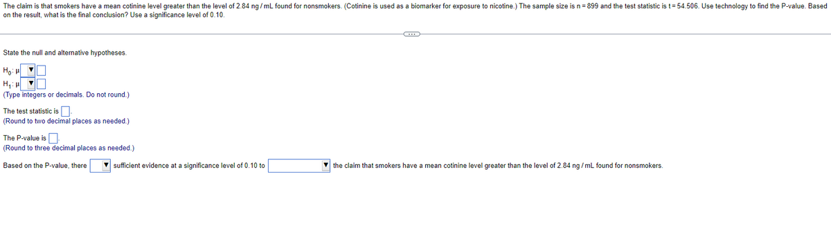 The claim is that smokers have a mean cotinine level greater than the level of 2.84 ng/mL found for nonsmokers. (Cotinine is used as a biomarker for exposure to nicotine.) The sample size is n = 899 and the test statistic is t=54.506. Use technology to find the P-value. Based
on the result, what is the final conclusion? Use a significance level of 0.10
State the null and alternative hypotheses.
Hou
H₂H ▼
(Type integers or decimals. Do not round.)
The test statistic is
(Round to two decimal places as needed.)
The P-value is
(Round to three decimal places as needed.)
Based on the P-value, there
sufficient evidence at a significance level of 0.10 to
C
the claim that smokers have a mean cotinine level greater than the level of 2.84 ng/mL found for nonsmokers.