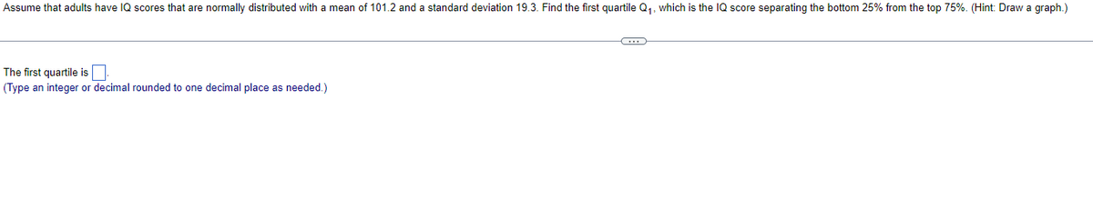 Assume that adults have IQ scores that are normally distributed with a mean of 101.2 and a standard deviation 19.3. Find the first quartile Q₁, which is the IQ score separating the bottom 25% from the top 75%. (Hint: Draw a graph.)
The first quartile is
(Type an integer or decimal rounded to one decimal place as needed.)
C