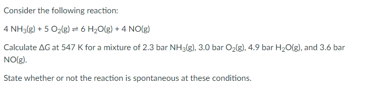 Consider the following reaction:
4 NH3(g) + 5 O2(g) = 6 H2O(g) + 4 NO(g)
Calculate AG at 547 K for a mixture of 2.3 bar NH3(g), 3.0 bar O2(g), 4.9 bar H2O(g), and 3.6 bar
NO(g).
State whether or not the reaction is spontaneous at these conditions.
