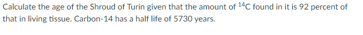 Calculate the age of the Shroud of Turin given that the amount of 14C found in it is 92 percent of
that in living tissue. Carbon-14 has a half life of 5730 years.
