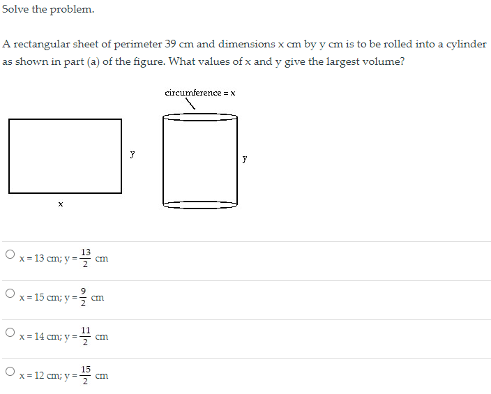 Solve the problem.
A rectangular sheet of perimeter 39 cm and dimensions x cm by y cm is to be rolled into a cylinder
as shown in part (a) of the figure. What values of x and y give the largest volume?
circumference =X
y
13
O x = 13 cm; y =7
cm
O x= 15 cm; y
cm
11
cm
O x= 14 cm; y =
15
x = 12 cm; y =
cm
2
