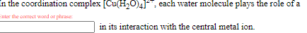 In the coordination complex [Cu(H,O)4]: each water molecule plays the role of a
Enter the correct word or phrase:
in its interaction with the central metal ion.
