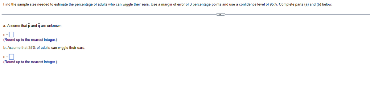 Find the sample size needed to estimate the percentage of adults who can wiggle their ears. Use a margin of error of 3 percentage points and use a confidence level of 95%. Complete parts (a) and (b) below.
a. Assume that p and q are unknown.
n=
(Round up to the nearest integer.)
b. Assume that 25% of adults can wiggle their ears.
n=
(Round up to the nearest integer.)
C