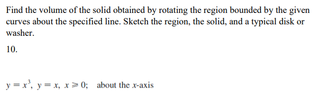 Find the volume of the solid obtained by rotating the region bounded by the given
curves about the specified line. Sketch the region, the solid, and a typical disk or
washer.
10.
y = x', y = x, x> 0; about the x-axis
