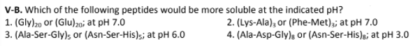 V-B. Which of the following peptides would be more soluble at the indicated pH?
1. (Gly)20 or (Glu)z0i at pH 7.0
3. (Ala-Ser-Gly)s or (Asn-Ser-His)s; at pH 6.0
2. (Lys-Ala), or (Phe-Met),; at pH 7.0
4. (Ala-Asp-Gly)s or (Asn-Ser-His)s; at pH 3.0
