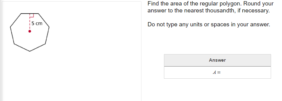 Find the area of the regular polygon. Round your
answer to the nearest thousandth, if necessary.
|5 cm
Do not type any units or spaces in your answer.
Answer
A =
