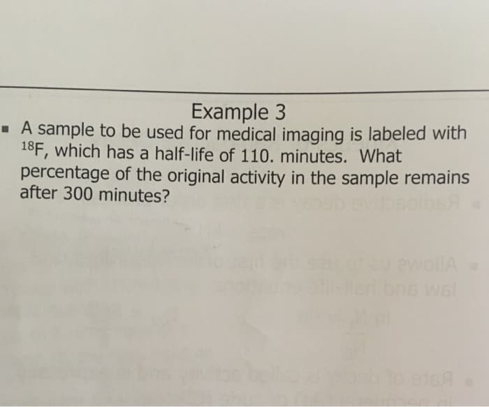 Example 3
· A sample to be used for medical imaging is labeled with
18F, which has a half-life of 110. minutes. What
percentage of the original activity in the sample remains
after 300 minutes?
ewollA
bns wel
