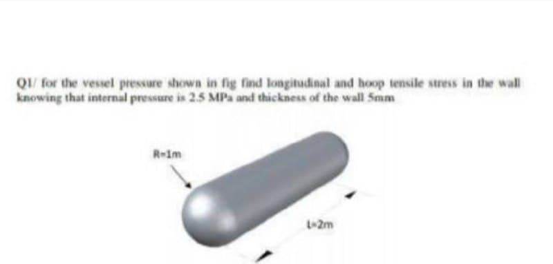 QI/ for the vessel pressure shown in fig find longitudinal and hoop tensile stress in the wall
knowing that internal pressure is 2.5 MPa and thickness of the wall Smm
R-1m
L-2m
