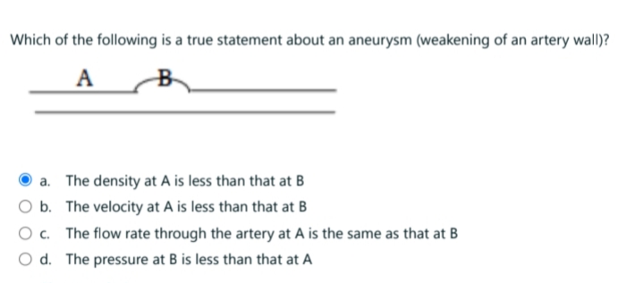 Which of the following is a true statement about an aneurysm (weakening of an artery wall)?
A
a. The density at A is less than that at B
O b. The velocity at A is less than that at B
O c. The flow rate through the artery at A is the same as that at B
O d. The pressure at B is less than that at A