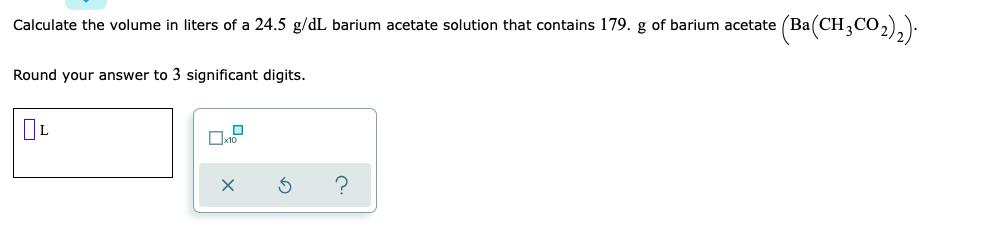 Calculate the volume in liters of a 24.5 g/dL barium acetate solution that contains 179. g of barium acetate (Ba(CH,
Round your answer to 3 significant digits.
