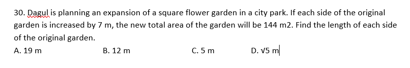 30. Dagul is planning an expansion of a square flower garden in a city park. If each side of the original
garden is increased by 7 m, the new total area of the garden will be 144 m2. Find the length of each side
of the original garden.
B. 12 m
C. 5 m
D. V5 m
A. 19 m
