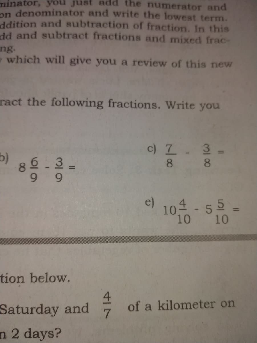 minator, you just
dd the numerator and
on denominator and write the lowest term.
ddition and subtraction of fraction. In this
dd and subtract fractions and mixed frac-
ng.
- which will give you a review of this new
ract the following fractions. Write you
c) 7. 3-
8 8
6 3
8.
9.
e)
10 - 55 -
10
10
tion below.
Saturday and
n 2 days?
of a kilometer on
4/7
II
00
