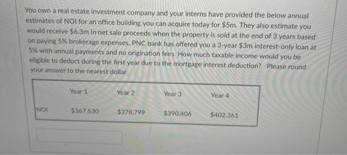 You own a real estate investment company and your interns have provided the below annual
estimates of NOl for an office building you can acquire today for $5m. They also estimate you
would receive $6.3m in net sale proceeds when the property is sold at the end of 3 years based
on paying 5% brokerage expenses. PNC bank has offered you a 3-year $3m interest-only loan at
5% with annual payments and no origination fees. How much taxable income would you be
eligible to deduct during the first year due to the mortgage interest deduction? Please round
your answer to the nearest dollar
Year 1
Year 2
Year 3
Year 4
NOI
$367.530
$378,799
$390,406
$402.361
