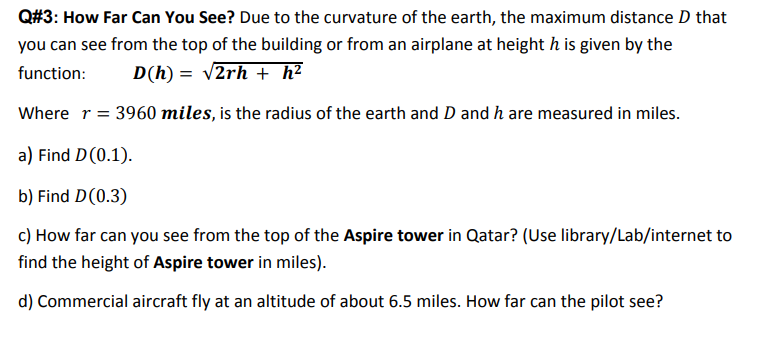 Q#3: How Far Can You See? Due to the curvature of the earth, the maximum distance D that
you can see from the top of the building or from an airplane at height h is given by the
function:
D(h) = v2rh + h²
Where r = 3960 miles, is the radius of the earth and D and h are measured in miles.
a) Find D(0.1).
b) Find D(0.3)
c) How far can you see from the top of the Aspire tower in Qatar? (Use library/Lab/internet to
find the height of Aspire tower in miles).
d) Commercial aircraft fly at an altitude of about 6.5 miles. How far can the pilot see?
