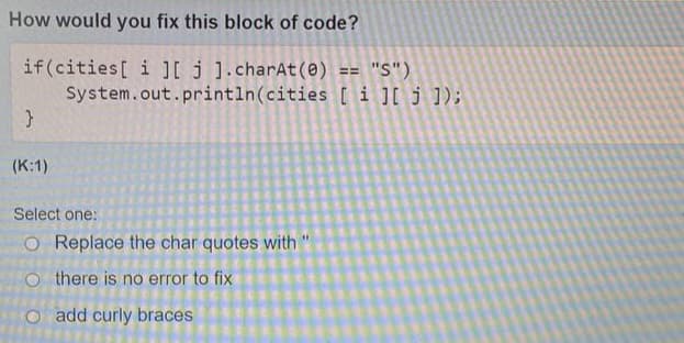How would you fix this block of code?
if (cities[i][j].charAt(0)
}
(K:1)
Select one:
O Replace the char quotes with "
Othere is no error to fix
O add curly braces
== "S")
System.out.println(cities [i][j]);