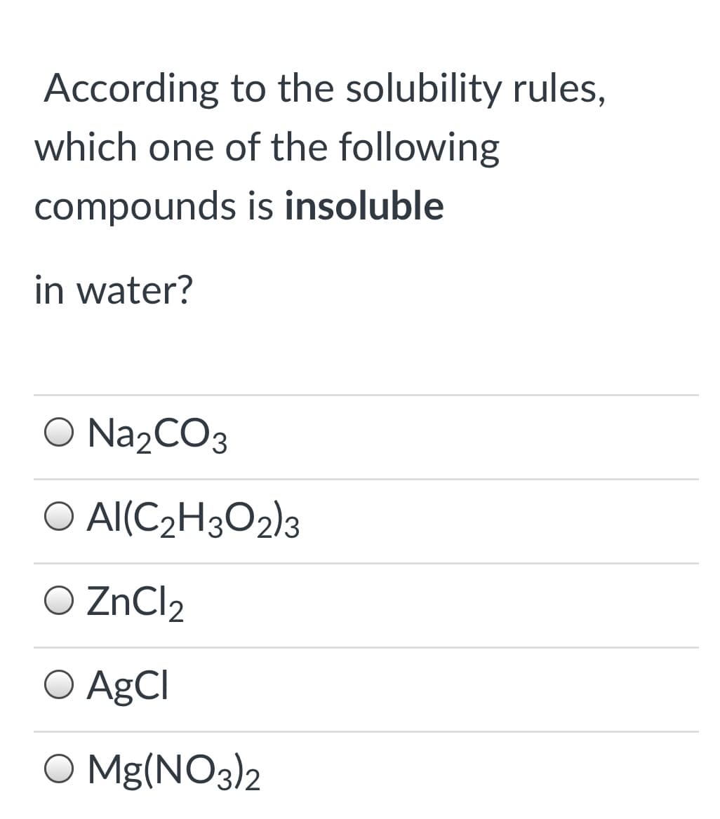 According to the solubility rules,
which one of the following
compounds is insoluble
in water?
O N22CO3
O AI(C2H3O2)3
O ZnCl2
O AgCl
O Mg(NO3)2
