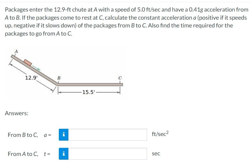 Packages enter the 12.9-ft chute at A with a speed of 5.0 ft/sec and have a 0.41g acceleration from
A to B. If the packages come to rest at C, calculate the constant acceleration a (positive if it speeds
up, negative if it slows down) of the packages from B to C. Also find the time required for the
packages to go from A to C.
12.9'
Answers:
From B to C, a=
From A to C, t=
B
i
i
15.5'-
O
ft/sec²
sec