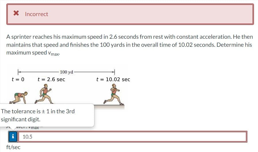 X
A sprinter reaches his maximum speed in 2.6 seconds from rest with constant acceleration. He then
maintains that speed and finishes the 100 yards in the overall time of 10.02 seconds. Determine his
maximum speed Vmax-
F
t = 0
Incorrect
i 10.5
ft/sec
100 yd-
The tolerance is ± 1 in the 3rd
significant digit.
over. max
t = 2.6 sec
t = 10.02 sec