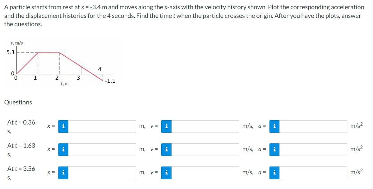 A particle starts from rest at x = -3.4 m and moves along the x-axis with the velocity history shown. Plot the corresponding acceleration
and the displacement histories for the 4 seconds. Find the time t when the particle crosses the origin. After you have the plots, answer
the questions.
1, m/s
5.1
0
0
Questions
1
At t = 0.36
S,
At t = 1.63
S,
1
Att = 3.56
S,
X =
X =
1
2
i
i
3
4
-1.1
m, v= i
m, V= i
m, v =
i
m/s, a =
m/s, a =
m/s, a =
i
i
i
m/s²
m/s²
m/s²