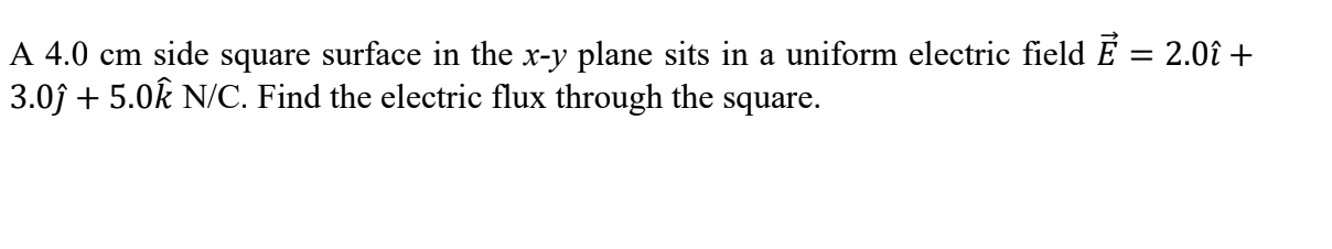 A 4.0 cm side square surface in the x-y plane sits in a uniform electric field É = 2.0î +
3.0j + 5.0k N/C. Find the electric flux through the square.

