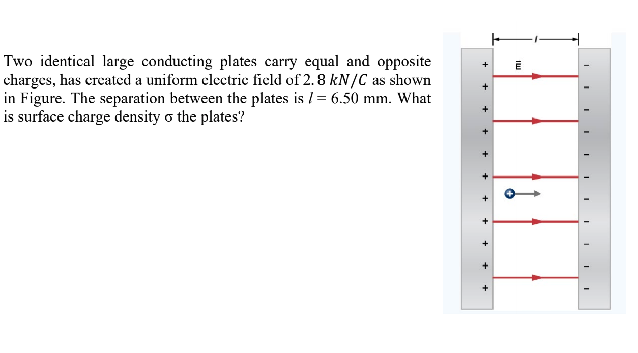 Two identical large conducting plates carry equal and opposite
charges, has created a uniform electric field of 2. 8 kN/C as shown
in Figure. The separation between the plates is 1 = 6.50 mm. What
is surface charge density o the plates?
+
+
+
+

