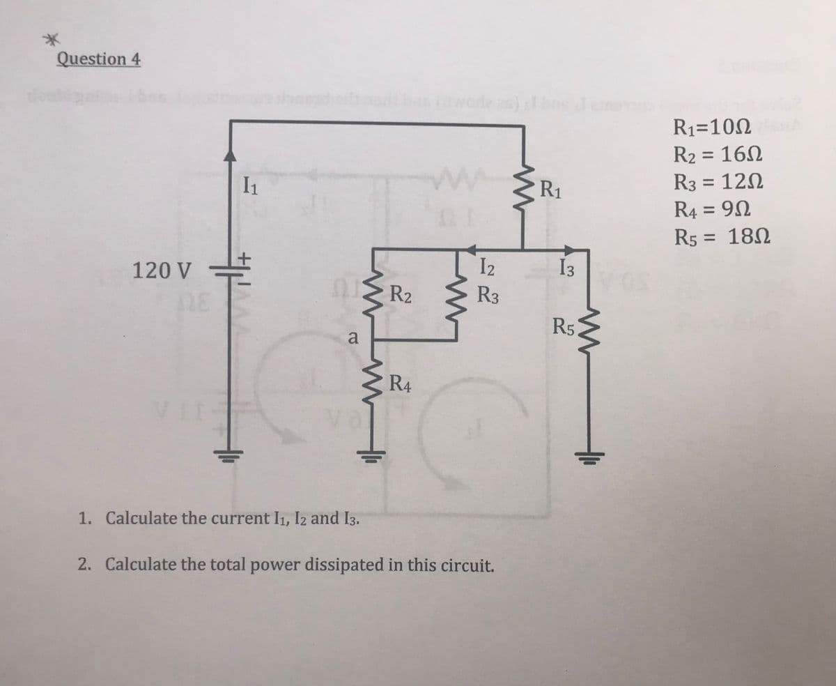 Question 4
I₁
120 V
1. Calculate the current I1, I2 and 13.
2. Calculate the total power dissipated in this circuit.
a
www
www
2
R₂
de as)
www.R₁
R1
12
R3
R4
I3
2232
www
R1=10Ω
R₂ = 160
16Ω
R3 = 120
R4 = 90
R5 = 180
