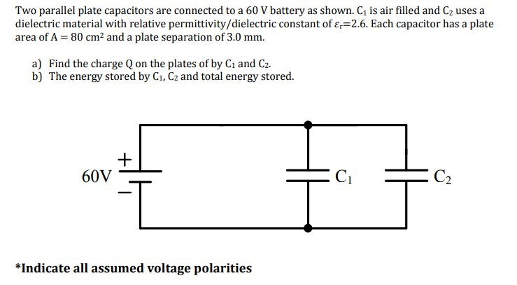 Two parallel plate capacitors are connected to a 60 V battery as shown. C₁ is air filled and C₂ uses a
dielectric material with relative permittivity/dielectric constant of -2.6. Each capacitor has a plate
area of A = 80 cm² and a plate separation of 3.0 mm.
a) Find the charge Q on the plates of by C₁ and C2.
b) The energy stored by C₁, C2 and total energy stored.
+
60V
C₂
*Indicate all assumed voltage polarities
C₁