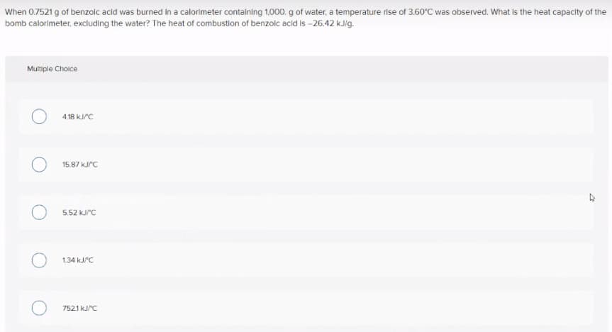 When 0.7521 g of benzoic acid was burned in a calorimeter contalning 1,000. g of water, a temperature rise of 3.60°C was observed. What is the heat capacity of the
bomb calorimeter, excluding the water? The heat of combustlon of benzoic acid is -26.42 kJlg.
Multiple Choice
4.18 kJC
15.87 kJrC
5.52 kJ"C
1.34 KJPC
7521 kJ"C
