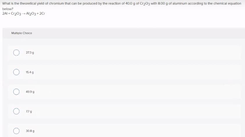 What is the theoretical yleld of chromium that can be produced by the reaction of 40.0 g of Cr203 with 8.00 g of aluminum according to the chemical equation
below?
2AI + Cr203 - Al203+ 2Cr
Multiple Choice
273 g
154 g
49.9 g
77 g
30.8 g
