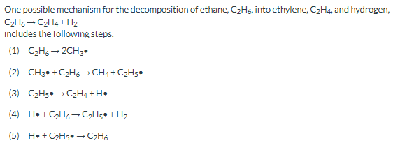 One possible mechanism for the decomposition of ethane, C2Hs, into ethylene, C2H4, and hydrogen,
C2H6 - C2H4 + H2
includes the following steps.
(1) C2H6 - 2CH3•
(2) CH3• +C2H6 -CH4 + C2H5•
(3) C2H5• - C2H4 + H•
(4) H• + C2Hg →C2H5• + H2
(5) H• + C2H5• C2H6
