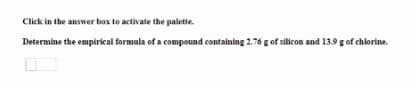 Click in the answer box to activate the palette.
Determine the empirical formula of a compound containing 2.76 g of silicon and 13.9 g of chlorine.
