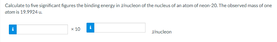 Calculate to five significant figures the binding energy in J/nucleon of the nucleus of an atom of neon-20. The observed mass of one
atom is 19.9924 u.
i
i
x 10
J/nucleon
